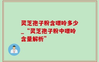 灵芝孢子粉含嘌呤多少_“灵芝孢子粉中嘌呤含量解析”