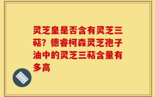 灵芝皇是否含有灵芝三萜？德睿柯森灵芝孢子油中的灵芝三萜含量有多高