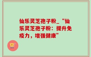 仙乐灵芝孢子粉_“仙乐灵芝孢子粉：提升免疫力，增强健康”