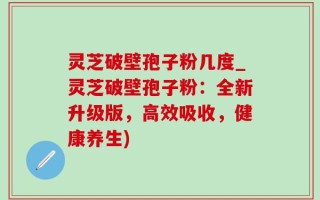 灵芝破壁孢子粉几度_灵芝破壁孢子粉：全新升级版，高效吸收，健康养生)