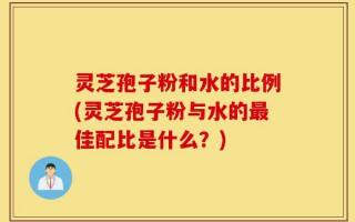 灵芝孢子粉和水的比例(灵芝孢子粉与水的最佳配比是什么？)