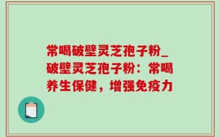 常喝破壁灵芝孢子粉_破壁灵芝孢子粉：常喝养生保健，增强免疫力