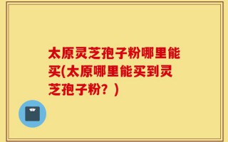 太原灵芝孢子粉哪里能买(太原哪里能买到灵芝孢子粉？)