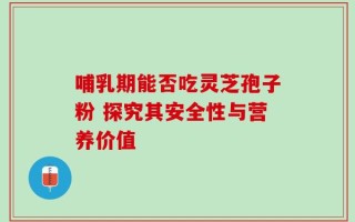 哺乳期能否吃灵芝孢子粉 探究其安全性与营养价值