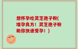 想怀孕吃灵芝孢子粉(增孕良方！灵芝孢子粉助你快速受孕！)