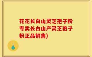 花花长白山灵芝孢子粉专卖长白山产灵芝孢子粉正品销售)