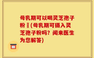 母乳期可以喝灵芝孢子粉嚒(母乳期可摄入灵芝孢子粉吗？闻来医生为您解答)
