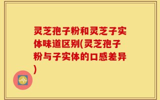 灵芝孢子粉和灵芝子实体味道区别(灵芝孢子粉与子实体的口感差异)