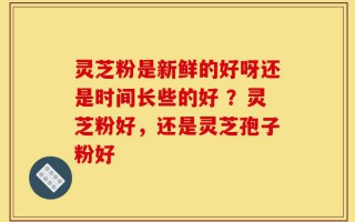 灵芝粉是新鲜的好呀还是时间长些的好 ？灵芝粉好，还是灵芝孢子粉好