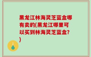 黑龙江林海灵芝蓝盒哪有卖的(黑龙江哪里可以买到林海灵芝蓝盒？)