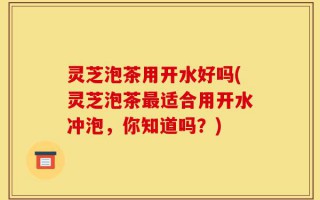 灵芝泡茶用开水好吗(灵芝泡茶最适合用开水冲泡，你知道吗？)