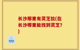 长沙那里有灵芝捡(在长沙哪里能找到灵芝？)