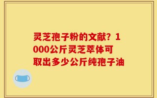 灵芝孢子粉的文献？1000公斤灵芝萃体可取出多少公斤纯孢子油