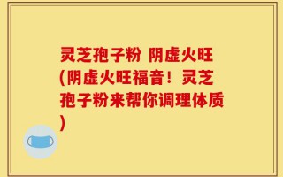 灵芝孢子粉 阴虚火旺(阴虚火旺福音！灵芝孢子粉来帮你调理体质)