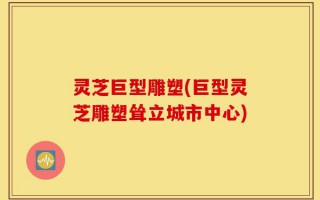 灵芝巨型雕塑(巨型灵芝雕塑耸立城市中心)