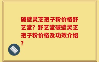 破壁灵芝孢子粉价格野艺堂？野艺堂破壁灵芝孢子粉价格及功效介绍？