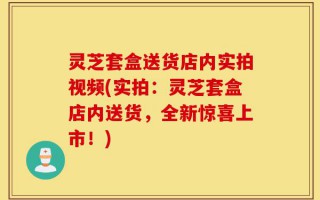 灵芝套盒送货店内实拍视频(实拍：灵芝套盒店内送货，全新惊喜上市！)