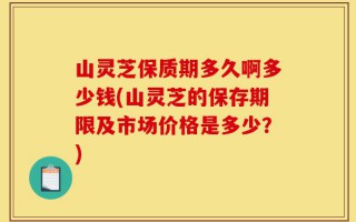 山灵芝保质期多久啊多少钱(山灵芝的保存期限及市场价格是多少？)