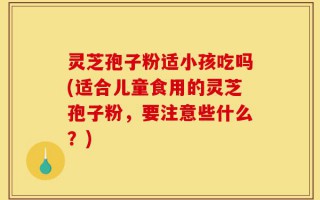 灵芝孢子粉适小孩吃吗(适合儿童食用的灵芝孢子粉，要注意些什么？)