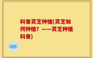 科普灵芝种植(灵芝如何种植？——灵芝种植科普)