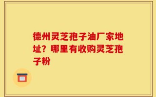 德州灵芝孢子油厂家地址？哪里有收购灵芝孢子粉