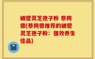 破壁灵芝孢子粉 蔡同德(蔡同德推荐的破壁灵芝孢子粉：强效养生佳品)