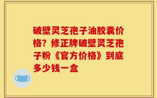 破壁灵芝孢子油胶囊价格？修正牌破壁灵芝孢子粉《官方价格》到底多少钱一盒