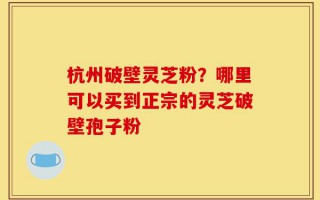 杭州破壁灵芝粉？哪里可以买到正宗的灵芝破壁孢子粉