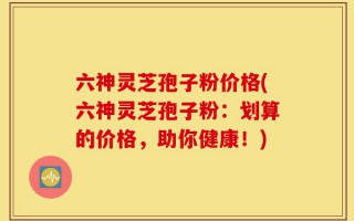 六神灵芝孢子粉价格(六神灵芝孢子粉：划算的价格，助你健康！)