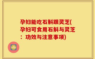 孕妇能吃石斛跟灵芝(孕妇可食用石斛与灵芝：功效与注意事项)