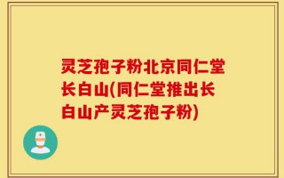灵芝孢子粉北京同仁堂长白山(同仁堂推出长白山产灵芝孢子粉)
