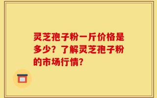 灵芝孢子粉一斤价格是多少？了解灵芝孢子粉的市场行情？