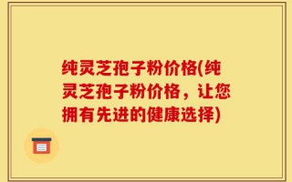 纯灵芝孢子粉价格(纯灵芝孢子粉价格，让您拥有先进的健康选择)