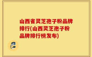 山西省灵芝孢子粉品牌排行(山西灵芝孢子粉品牌排行榜发布)