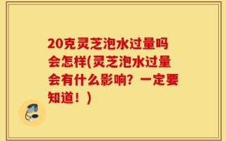 20克灵芝泡水过量吗会怎样(灵芝泡水过量会有什么影响？一定要知道！)