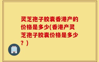 灵芝孢子胶囊香港产的价格是多少(香港产灵芝孢子胶囊价格是多少？)