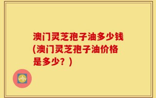 澳门灵芝孢子油多少钱(澳门灵芝孢子油价格是多少？)
