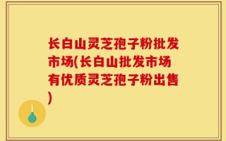 长白山灵芝孢子粉批发市场(长白山批发市场有优质灵芝孢子粉出售)