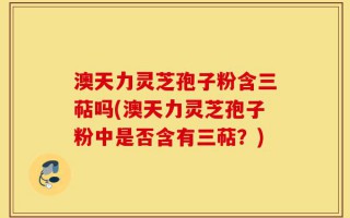 澳天力灵芝孢子粉含三萜吗(澳天力灵芝孢子粉中是否含有三萜？)