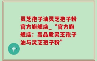 灵芝孢子油灵芝孢子粉官方旗舰店_“官方旗舰店：高品质灵芝孢子油与灵芝孢子粉”