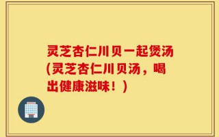 灵芝杏仁川贝一起煲汤(灵芝杏仁川贝汤，喝出健康滋味！)