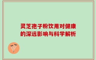 灵芝孢子粉饮用对健康的深远影响与科学解析
