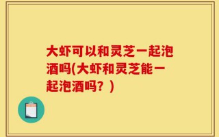大虾可以和灵芝一起泡酒吗(大虾和灵芝能一起泡酒吗？)