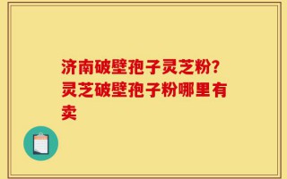 济南破壁孢子灵芝粉？灵芝破壁孢子粉哪里有卖