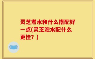 灵芝煮水和什么搭配好一点(灵芝泡水配什么更佳？)