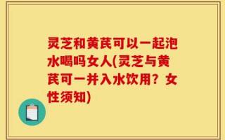 灵芝和黄芪可以一起泡水喝吗女人(灵芝与黄芪可一并入水饮用？女性须知)