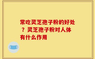 常吃灵芝孢子粉的好处 ？灵芝孢子粉对人体有什么作用