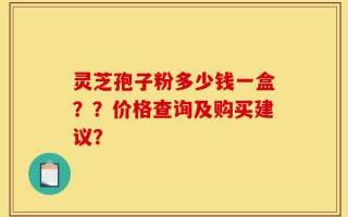 灵芝孢子粉多少钱一盒？？价格查询及购买建议？