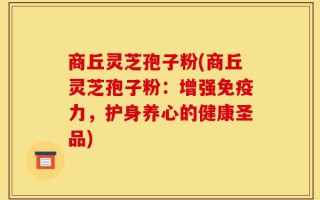 商丘灵芝孢子粉(商丘灵芝孢子粉：增强免疫力，护身养心的健康圣品)