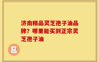 济南精品灵芝孢子油品牌？哪里能买到正宗灵芝孢子油